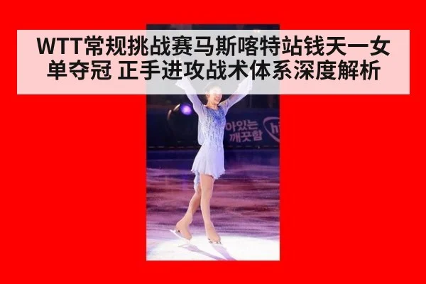 WTT常规挑战赛马斯喀特站钱天一女单夺冠 正手进攻战术体系深度解析
